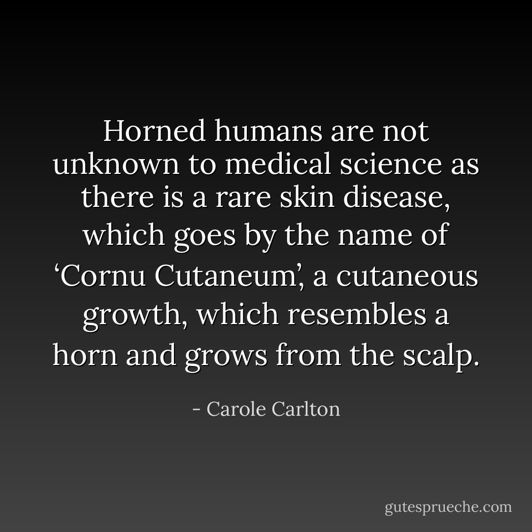 Horned humans are not unknown to medical science as there is a rare skin disease, which goes by the name of ‘Cornu Cutaneum’, a cutaneous growth, which resembles a horn and grows from the scalp. - Carole Carlton