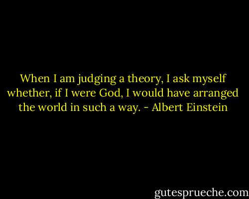 When I am judging a theory, I ask myself whether, if I were God, I would have arranged the world in such a way. - Albert Einstein
