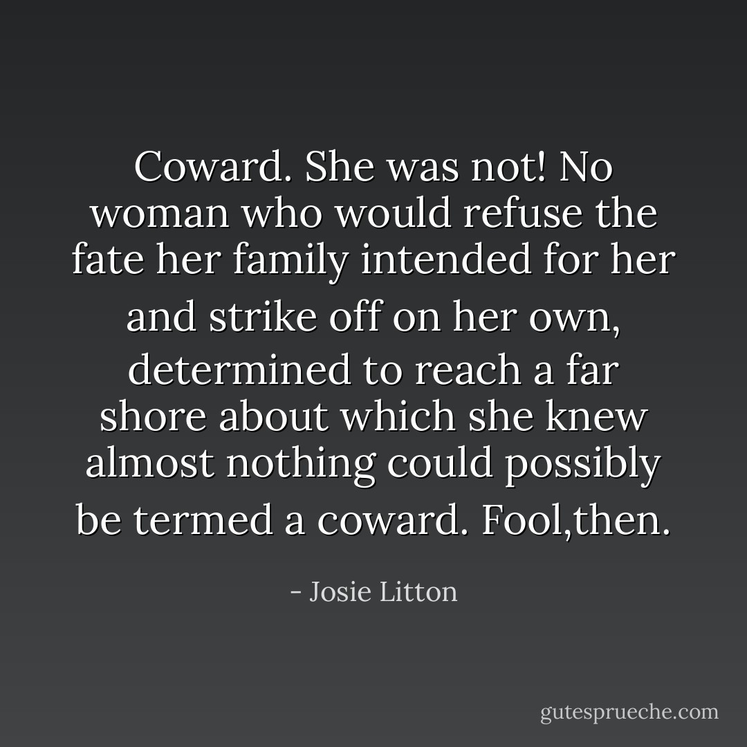 <i>Coward.</i><br />She was not! No woman who would refuse the fate her family intended for her and strike off on her own, determined to reach a far shore about which she knew almost nothing could possibly be termed a coward.<br /><i>Fool,then.</i> - Josie Litton
