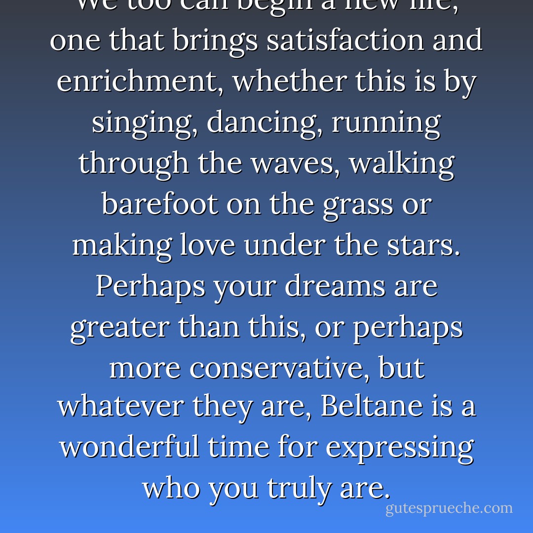 We too can begin a new life, one that brings satisfaction and enrichment, whether this is by singing, dancing, running through the waves, walking barefoot on the grass or making love under the stars. Perhaps your dreams are greater than this, or perhaps more conservative, but whatever they are, Beltane is a wonderful time for expressing who you truly are. - Carole Carlton