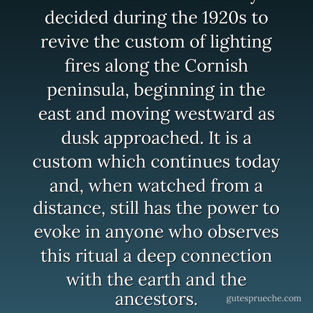 The Old Cornwall Society decided during the 1920s to revive the custom of lighting fires along the Cornish peninsula, beginning in the east and moving westward as dusk approached. It is a custom which continues today and, when watched from a distance, still has the power to evoke in anyone who observes this ritual a deep connection with the earth and the ancestors. - Carole Carlton