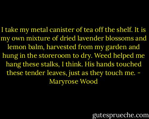 I take my metal canister of tea off the shelf. It is my own mixture of dried lavender blossoms and lemon balm, harvested from my garden and hung in the storeroom to dry. Weed helped me hang these stalks, I think. His hands touched these tender leaves, just as they touch me. - Maryrose Wood