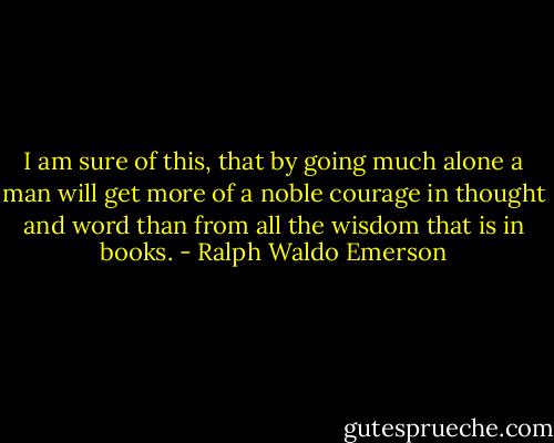 I am sure of this, that by going much alone a man will get more of a noble courage in thought and word than from all the wisdom that is in books. - Ralph Waldo Emerson