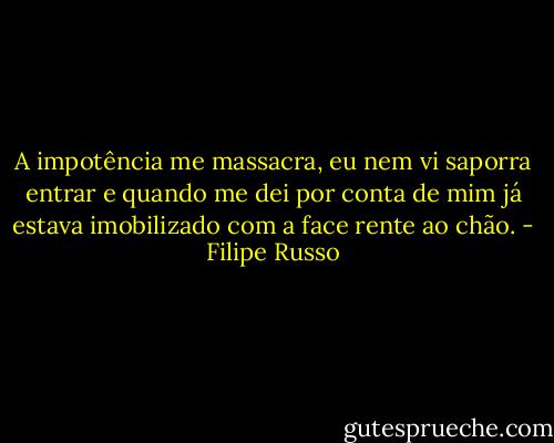 A impotência me massacra, eu nem vi saporra entrar e quando me dei por conta de mim já estava imobilizado com a face rente ao chão. - Filipe Russo