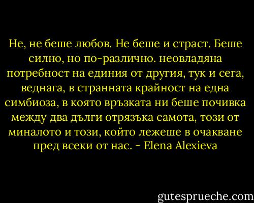 Не, не беше любов. Не беше и страст. Беше силно, но по-различно. неовладяна потребност на единия от другия, тук и сега, веднага, в странната крайност на една симбиоза, в която връзката ни беше почивка между два дълги отрязъка самота, този от миналото и този, който лежеше в очакване пред всеки от нас. - Elena Alexieva