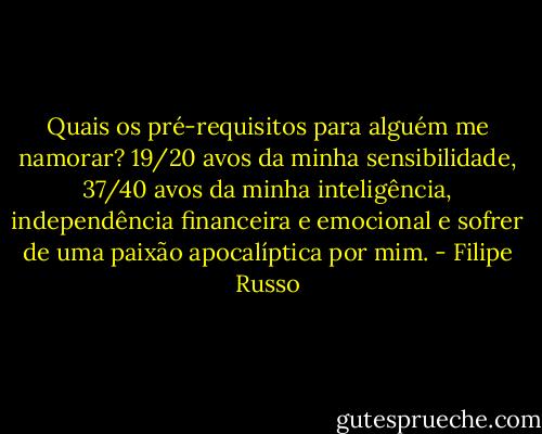 Quais os pré-requisitos para alguém me namorar? 19/20 avos da minha sensibilidade, 37/40 avos da minha inteligência, independência financeira e emocional e sofrer de uma paixão apocalíptica por mim. - Filipe Russo