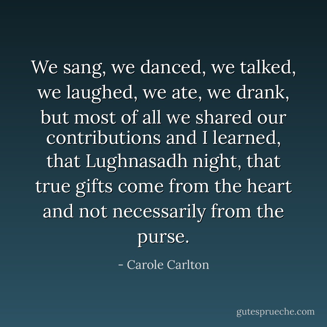 We sang, we danced, we talked, we laughed, we ate, we drank, but most of all we shared our contributions and I learned, that Lughnasadh night, that true gifts come from the heart and not necessarily from the purse. - Carole Carlton