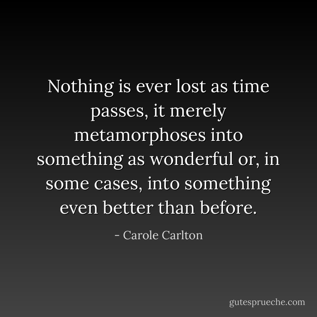 Nothing is ever lost as time passes, it merely metamorphoses into something as wonderful or, in some cases, into something even better than before. - Carole Carlton