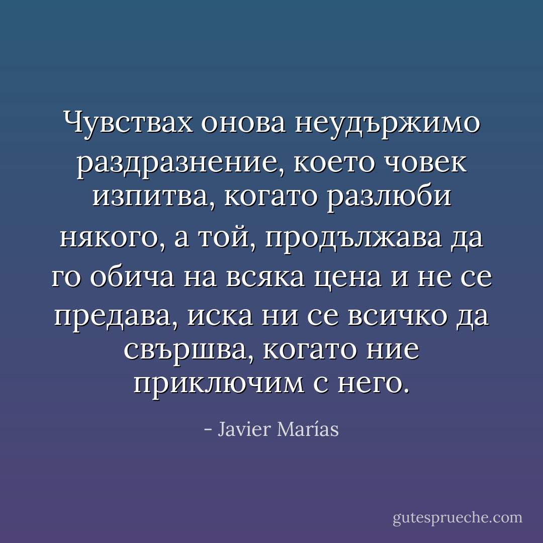 Чувствах онова неудържимо раздразнение, което човек изпитва, когато разлюби някого, а той, продължава да го обича на всяка цена и не се предава, иска ни се всичко да свършва, когато ние приключим с него. - Javier Marías