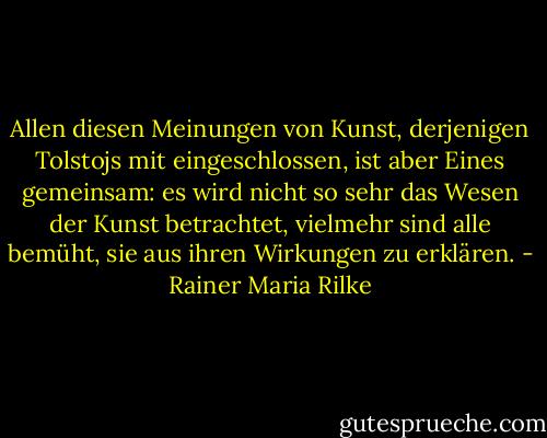 Allen diesen Meinungen von Kunst, derjenigen Tolstojs mit eingeschlossen, ist aber Eines gemeinsam: es wird nicht so sehr das Wesen der Kunst betrachtet, vielmehr sind alle bemüht, sie aus ihren Wirkungen zu erklären. - Rainer Maria Rilke