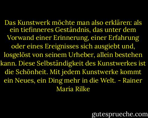 Das Kunstwerk möchte man also erklären: als ein tiefinneres Geständnis, das unter dem Vorwand einer Erinnerung, einer Erfahrung oder eines Ereignisses sich ausgiebt und, losgelöst von seinem Urheber, allein bestehen kann.<br />Diese Selbständigkeit des Kunstwerkes ist die Schönheit. Mit jedem Kunstwerke kommt ein Neues, ein Ding mehr in die Welt. - Rainer Maria Rilke