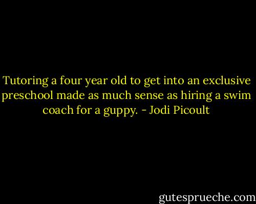 Tutoring a four year old to get into an exclusive preschool made as much sense as hiring a swim coach for a guppy. - Jodi Picoult