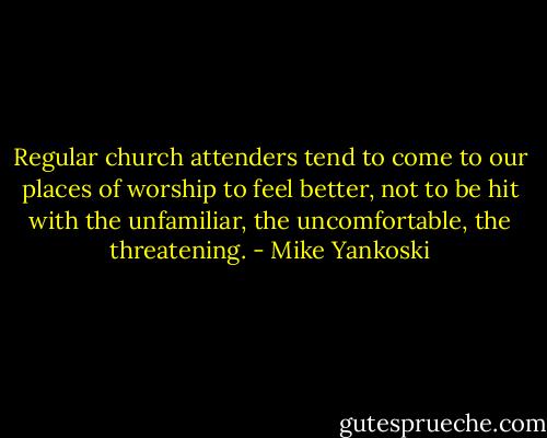 Regular church attenders tend to come to our places of worship to feel better, not to be hit with the unfamiliar, the uncomfortable, the threatening. - Mike Yankoski