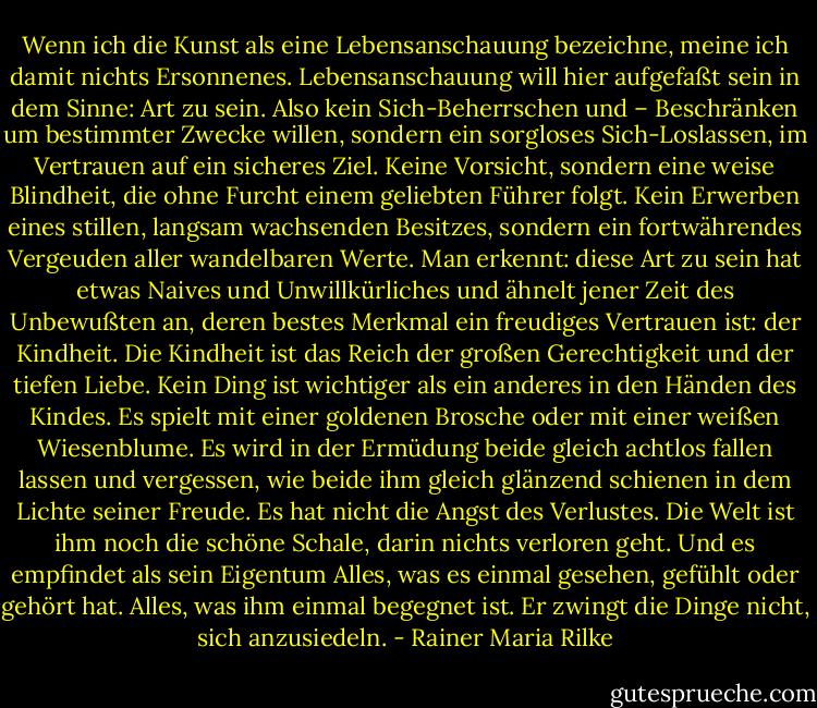 Wenn ich die Kunst als eine Lebensanschauung bezeichne, meine ich damit nichts Ersonnenes. Lebensanschauung will hier aufgefaßt sein in dem Sinne: Art zu sein. Also kein Sich-Beherrschen und – Beschränken um bestimmter Zwecke willen, sondern ein sorgloses Sich-Loslassen, im Vertrauen auf ein sicheres Ziel. Keine Vorsicht, sondern eine weise Blindheit, die ohne Furcht einem geliebten Führer folgt. Kein Erwerben eines stillen, langsam wachsenden Besitzes, sondern ein fortwährendes Vergeuden aller wandelbaren Werte. Man erkennt: diese Art zu sein hat etwas Naives und Unwillkürliches und ähnelt jener Zeit des Unbewußten an, deren bestes Merkmal ein freudiges Vertrauen ist: der Kindheit. Die Kindheit ist das Reich der großen Gerechtigkeit und der tiefen Liebe. Kein Ding ist wichtiger als ein anderes in den Händen des Kindes. Es spielt mit einer goldenen Brosche oder mit einer weißen Wiesenblume. Es wird in der Ermüdung beide gleich achtlos fallen lassen und vergessen, wie beide ihm gleich glänzend schienen in dem Lichte seiner Freude. Es hat nicht die Angst des Verlustes. Die Welt ist ihm noch die schöne Schale, darin nichts verloren geht. Und es empfindet als sein Eigentum Alles, was es einmal gesehen, gefühlt oder gehört hat. Alles, was ihm einmal begegnet ist. Er zwingt die Dinge nicht, sich anzusiedeln. - Rainer Maria Rilke