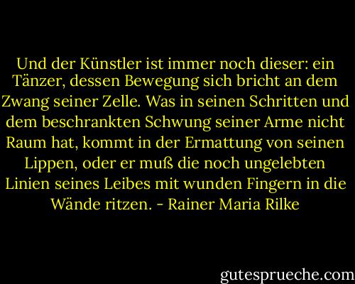 Und der Künstler ist immer noch dieser: ein Tänzer, dessen Bewegung sich bricht an dem Zwang seiner Zelle. Was in seinen Schritten und dem beschrankten Schwung seiner Arme nicht Raum hat, kommt in der Ermattung von seinen Lippen, oder er muß die noch ungelebten Linien seines Leibes mit wunden Fingern in die Wände ritzen. - Rainer Maria Rilke