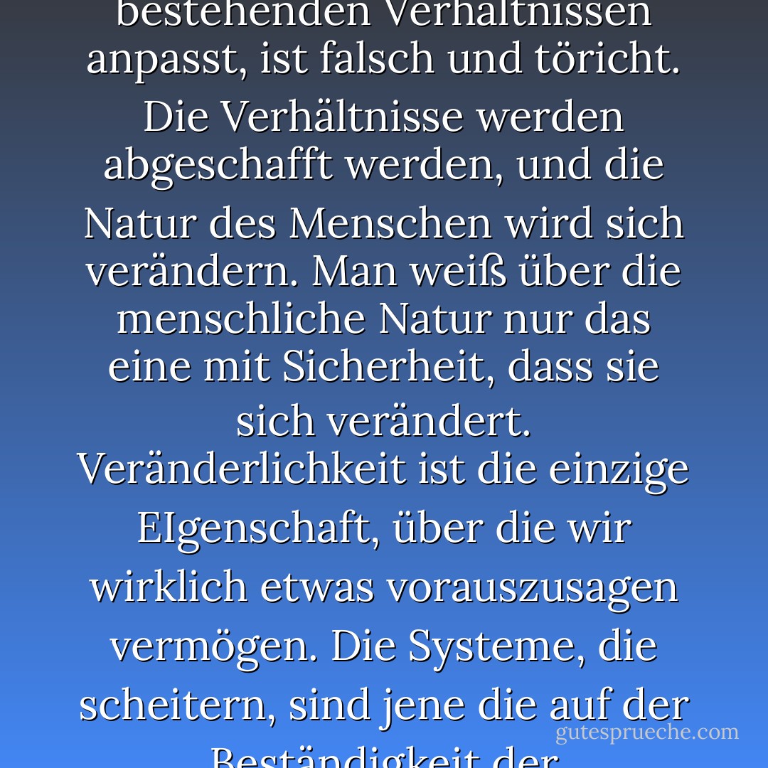Aber gerade die bestehenden Verhältnisse sind es, die bekämpft werden; und jeder Entwurf, der sich den bestehenden Verhältnissen anpasst, ist falsch und töricht. Die Verhältnisse werden abgeschafft werden, und die Natur des Menschen wird sich verändern. Man weiß über die menschliche Natur nur das eine mit Sicherheit, dass sie sich verändert. Veränderlichkeit ist die einzige EIgenschaft, über die wir wirklich etwas vorauszusagen vermögen. Die Systeme, die scheitern, sind jene die auf der Beständigkeit der menschlichen Natur aufbauen und nicht auf ihrem Wachstum und ihrer Entwicklung. - Oscar Wilde