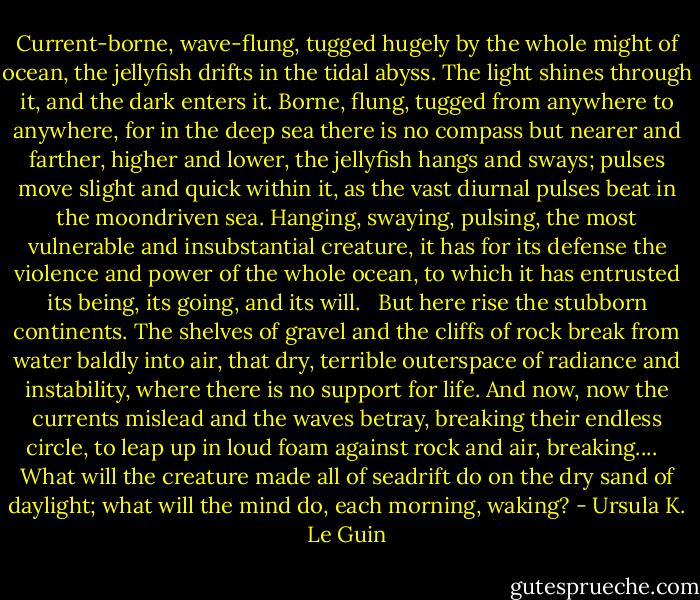 Current-borne, wave-flung, tugged hugely by the whole might of ocean, the jellyfish drifts in the tidal abyss. The light shines through it, and the dark enters it. Borne, flung, tugged from anywhere to anywhere, for in the deep sea there is no compass but nearer and farther, higher and lower, the jellyfish hangs and sways; pulses move slight and quick within it, as the vast diurnal pulses beat in the moondriven sea. Hanging, swaying, pulsing, the most vulnerable and insubstantial creature, it has for its defense the violence and power of the whole ocean, to which it has entrusted its being, its going, and its will.<br /> <br />But here rise the stubborn continents. The shelves of gravel and the cliffs of rock break from water baldly into air, that dry, terrible outerspace of radiance and instability, where there is no support for life. And now, now the currents mislead and the waves betray, breaking their endless circle, to leap up in loud foam against rock and air, breaking....<br /> <br />What will the creature made all of seadrift do on the dry sand of daylight; what will the mind do, each morning, waking? - Ursula K. Le Guin