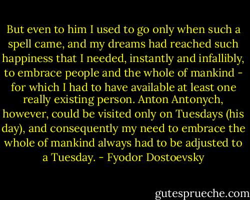 But even to him I used to go only when such a spell came, and my dreams had reached such happiness that I needed, instantly and infallibly, to embrace people and the whole of mankind - for which I had to have available at least one really existing person. Anton Antonych, however, could be visited only on Tuesdays (his day), and consequently my need to embrace the whole of mankind always had to be adjusted to a Tuesday. - Fyodor Dostoevsky