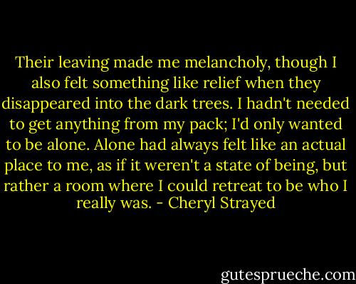 Their leaving made me melancholy, though I also felt something like relief when they disappeared into the dark trees. I hadn't needed to get anything from my pack; I'd only wanted to be alone. Alone had always felt like an actual place to me, as if it weren't a state of being, but rather a room where I could retreat to be who I really was. - Cheryl Strayed
