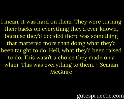 I mean, it was hard on them. They were turning their backs on everything they’d ever known, because they’d decided there was something that mattered more than doing what they’d been taught to do. Hell, what they’d been raised to do. This wasn’t a choice they made on a whim. This was everything to them. - Seanan McGuire