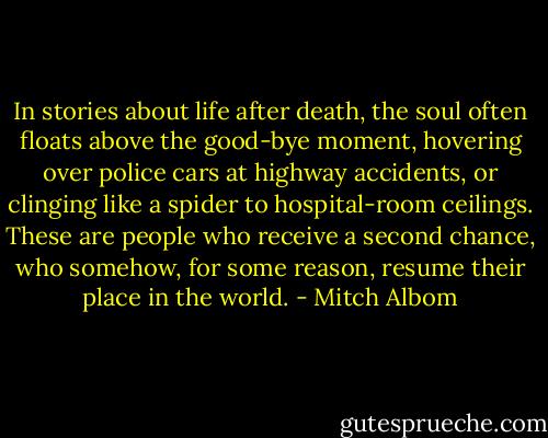 In stories about life after death, the soul often floats above the good-bye moment, hovering over police cars at highway accidents, or clinging like a spider to hospital-room ceilings. These are people who receive a second chance, who somehow, for some reason, resume their place in the world. - Mitch Albom
