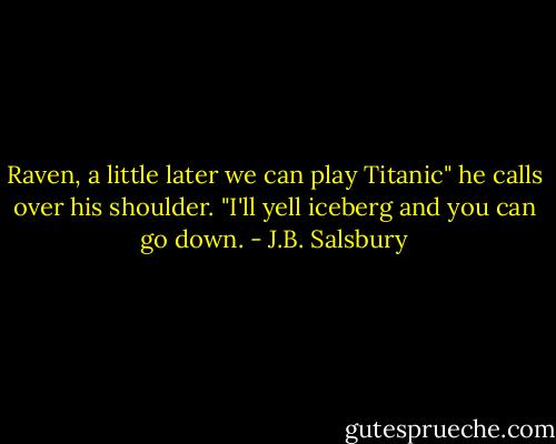 Raven, a little later we can play Titanic" he calls over his shoulder. "I'll yell iceberg and you can go down. - J.B. Salsbury