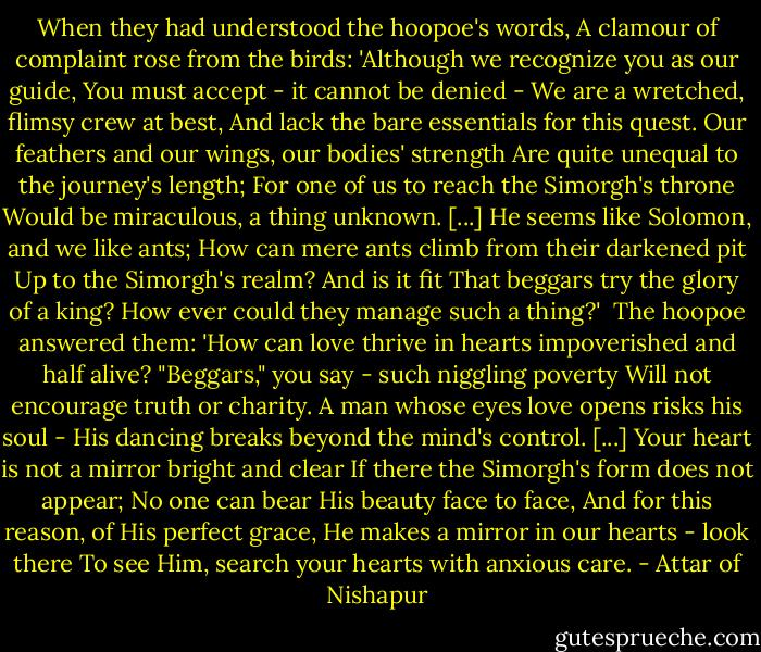 When they had understood the hoopoe's words,<br />A clamour of complaint rose from the birds:<br />'Although we recognize you as our guide,<br />You must accept - it cannot be denied -<br />We are a wretched, flimsy crew at best,<br />And lack the bare essentials for this quest.<br />Our feathers and our wings, our bodies' strength<br />Are quite unequal to the journey's length;<br />For one of us to reach the Simorgh's throne<br />Would be miraculous, a thing unknown.<br />[...] He seems like Solomon, and we like ants;<br />How can mere ants climb from their darkened pit<br />Up to the Simorgh's realm? And is it fit<br />That beggars try the glory of a king?<br />How ever could they manage such a thing?'<br /><br />The hoopoe answered them: 'How can love thrive<br />in hearts impoverished and half alive?<br />"Beggars," you say - such niggling poverty<br />Will not encourage truth or charity.<br />A man whose eyes love opens risks his soul -<br />His dancing breaks beyond the mind's control.<br />[...] Your heart is not a mirror bright and clear<br />If there the Simorgh's form does not appear;<br />No one can bear His beauty face to face,<br />And for this reason, of His perfect grace,<br />He makes a mirror in our hearts - look there<br />To see Him, search your hearts with anxious care. - Attar of Nishapur