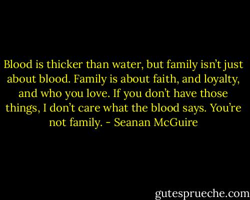 Blood is thicker than water, but family isn’t just about blood. Family is about faith, and loyalty, and who you love. If you don’t have those things, I don’t care what the blood says. You’re not family. - Seanan McGuire