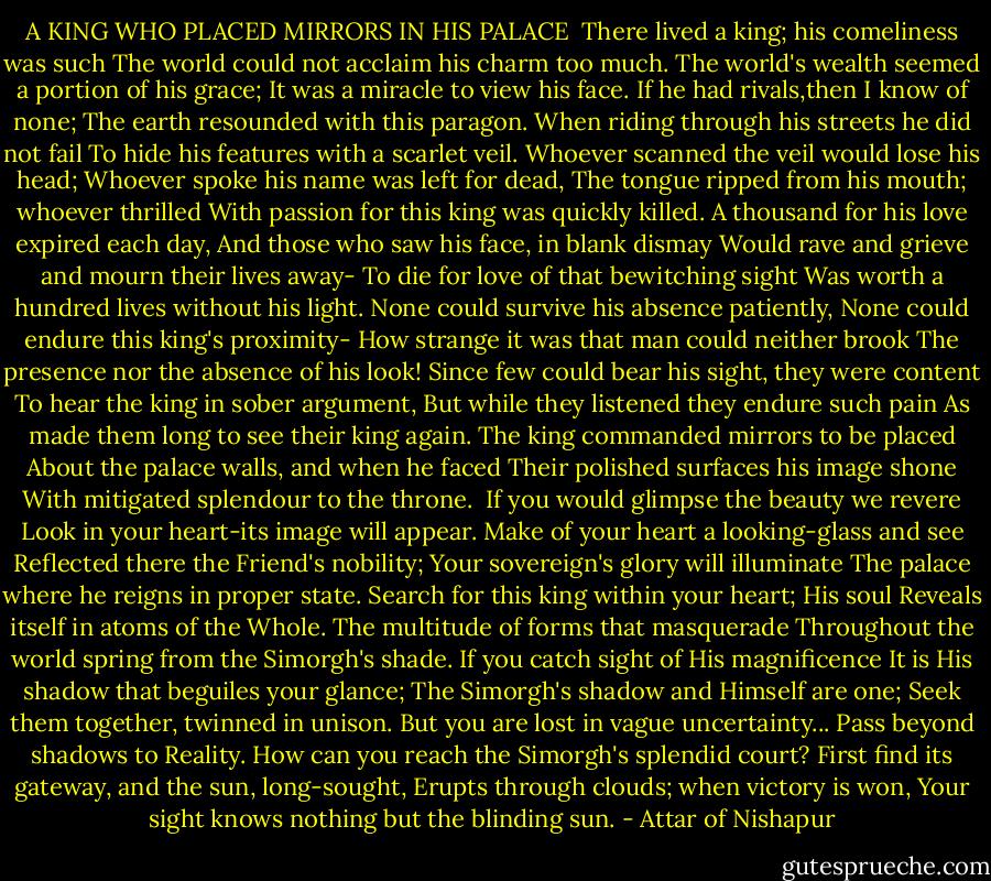 A KING WHO PLACED MIRRORS IN HIS PALACE<br /><br />There lived a king; his comeliness was such<br />The world could not acclaim his charm too much.<br />The world's wealth seemed a portion of his grace;<br />It was a miracle to view his face.<br />If he had rivals,then I know of none;<br />The earth resounded with this paragon.<br />When riding through his streets he did not fail<br />To hide his features with a scarlet veil.<br />Whoever scanned the veil would lose his head;<br />Whoever spoke his name was left for dead,<br />The tongue ripped from his mouth; whoever thrilled<br />With passion for this king was quickly killed.<br />A thousand for his love expired each day,<br />And those who saw his face, in blank dismay<br />Would rave and grieve and mourn their lives away-<br />To die for love of that bewitching sight<br />Was worth a hundred lives without his light.<br />None could survive his absence patiently,<br />None could endure this king's proximity-<br />How strange it was that man could neither brook<br />The presence nor the absence of his look!<br />Since few could bear his sight, they were content<br />To hear the king in sober argument,<br />But while they listened they endure such pain<br />As made them long to see their king again.<br />The king commanded mirrors to be placed<br />About the palace walls, and when he faced<br />Their polished surfaces his image shone<br />With mitigated splendour to the throne.<br /><br />If you would glimpse the beauty we revere<br />Look in your heart-its image will appear.<br />Make of your heart a looking-glass and see<br />Reflected there the Friend's nobility;<br />Your sovereign's glory will illuminate<br />The palace where he reigns in proper state.<br />Search for this king within your heart; His soul<br />Reveals itself in atoms of the Whole.<br />The multitude of forms that masquerade<br />Throughout the world spring from the Simorgh's shade.<br />If you catch sight of His magnificence<br />It is His shadow that beguiles your glance;<br />The Simorgh's shadow and Himself are one;<br />Seek them together, twinned in unison.<br />But you are lost in vague uncertainty...<br />Pass beyond shadows to Reality.<br />How can you reach the Simorgh's splendid court?<br />First find its gateway, and the sun, long-sought,<br />Erupts through clouds; when victory is won,<br />Your sight knows nothing but the blinding sun. - Attar of Nishapur