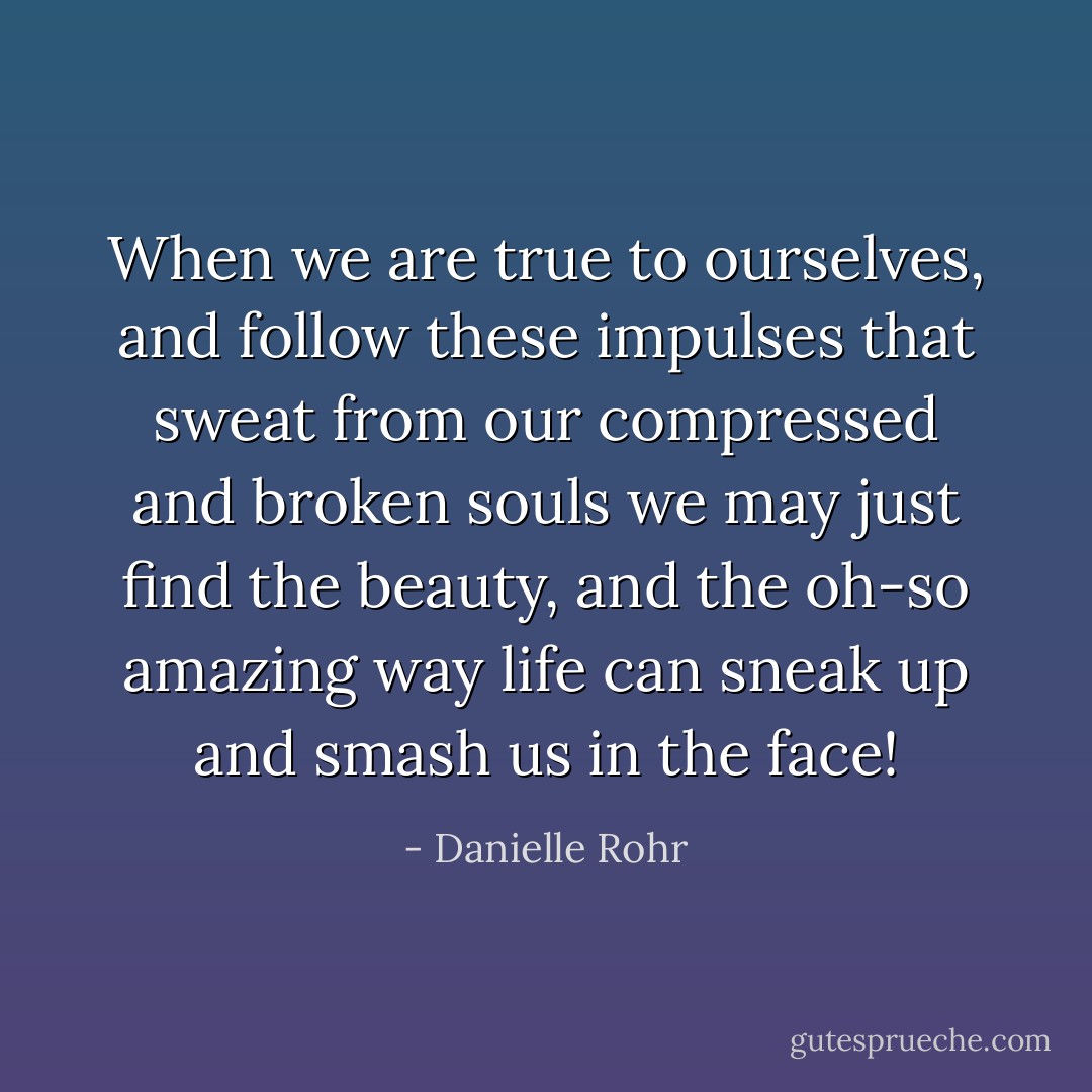 When we are true to ourselves, and follow these impulses that sweat from our compressed and broken souls we may just find the beauty, and the oh-so amazing way life can sneak up and smash us in the face! - Danielle Rohr