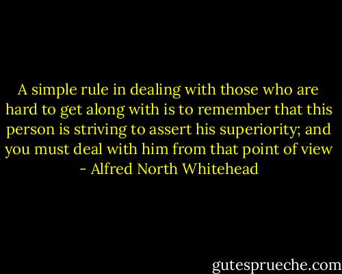 A simple rule in dealing with those who are hard to get along with is to remember that this person is striving to assert his superiority; and you must deal with him from that point of view - Alfred North Whitehead