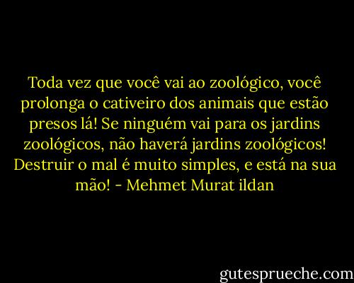 Toda vez que você vai ao zoológico, você prolonga o cativeiro dos animais que estão presos lá! Se ninguém vai para os jardins zoológicos, não haverá jardins zoológicos! Destruir o mal é muito simples, e está na sua mão! - Mehmet Murat ildan