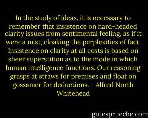 In the study of ideas, it is necessary to remember that insistence on hard-headed clarity issues from sentimental feeling, as if it were a mist, cloaking the perplexities of fact. Insistence on clarity at all costs is based on sheer superstition as to the mode in which human intelligence functions. Our reasoning grasps at straws for premises and float on gossamer for deductions. - Alfred North Whitehead