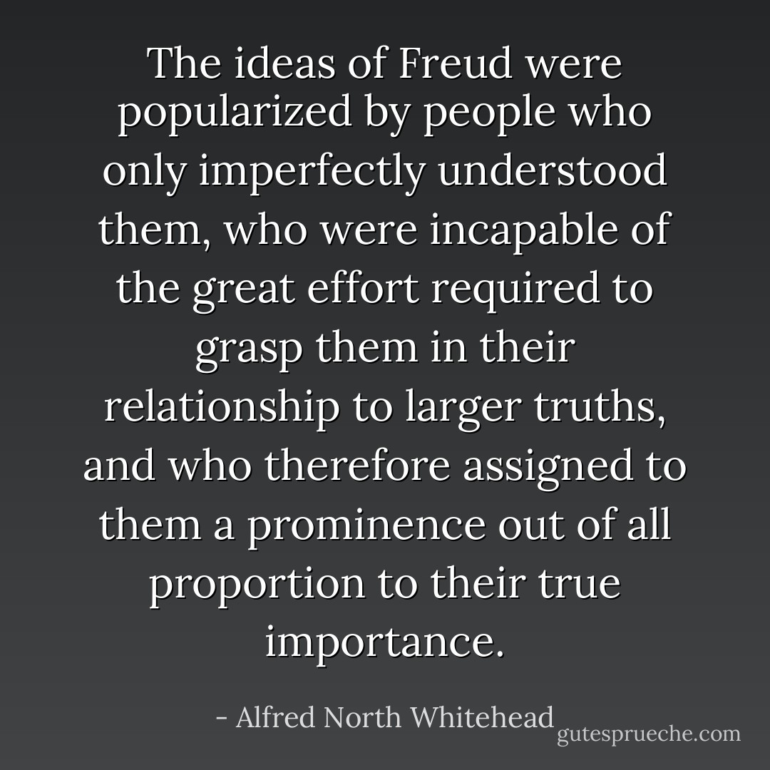 The ideas of <a href="https://www.goodreads.com/author/show/10017.Freud" title="Freud" rel="nofollow noopener">Freud</a> were popularized by people who only imperfectly understood them, who were incapable of the great effort required to grasp them in their relationship to larger truths, and who therefore assigned to them a prominence out of all proportion to their true importance. - Alfred North Whitehead
