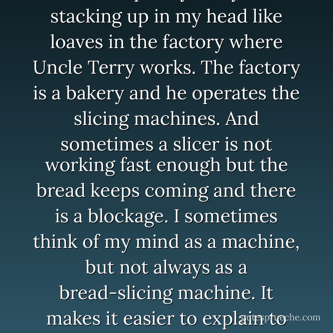 He was asking too many questions and he was asking them too quickly. They were stacking up in my head like loaves in the factory where Uncle Terry works. The factory is a bakery and he operates the slicing machines. And sometimes a slicer is not working fast enough but the bread keeps coming and there is a blockage. I sometimes think of my mind as a machine, but not always as a bread-slicing machine. It makes it easier to explain to other people what is going on inside it. - Mark Haddon