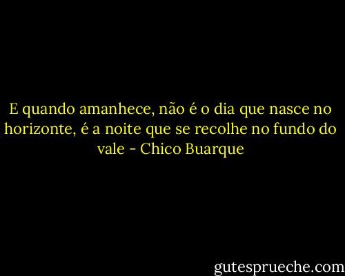 E quando amanhece, não é o dia que nasce no horizonte, é a noite que se recolhe no fundo do vale - Chico Buarque