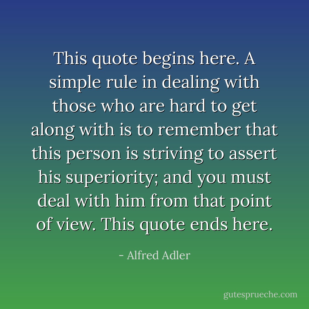 This quote begins here. A simple rule in dealing with those who are hard to get along with is to remember that this person is striving to assert his superiority; and you must deal with him from that point of view. This quote ends here. - Alfred Adler