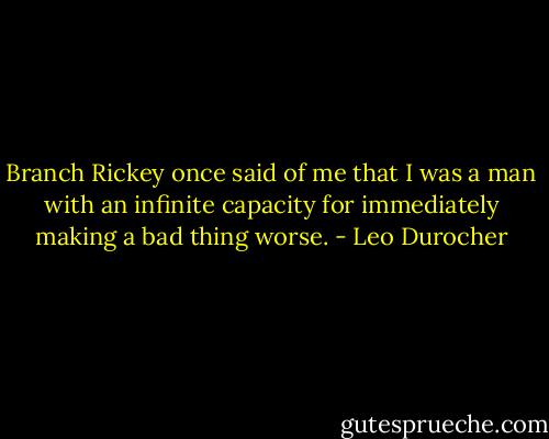 Branch Rickey once said of me that I was a man with an infinite capacity for immediately making a bad thing worse. - Leo Durocher