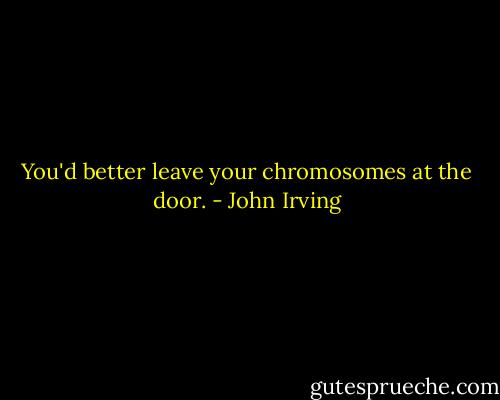 You'd better leave your chromosomes at the door. - John Irving