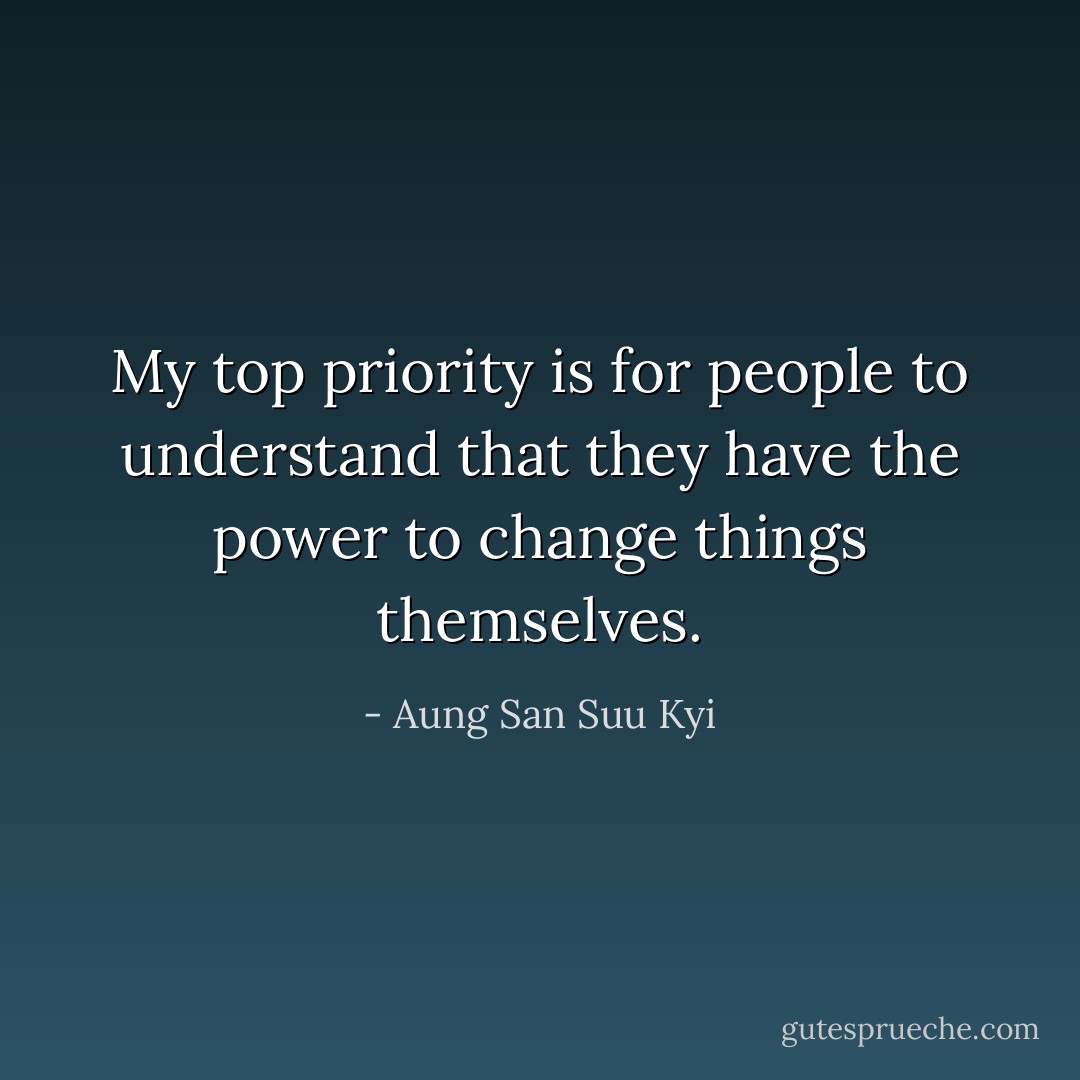 My top priority is for people to understand that they have the power to change things themselves. - Aung San Suu Kyi