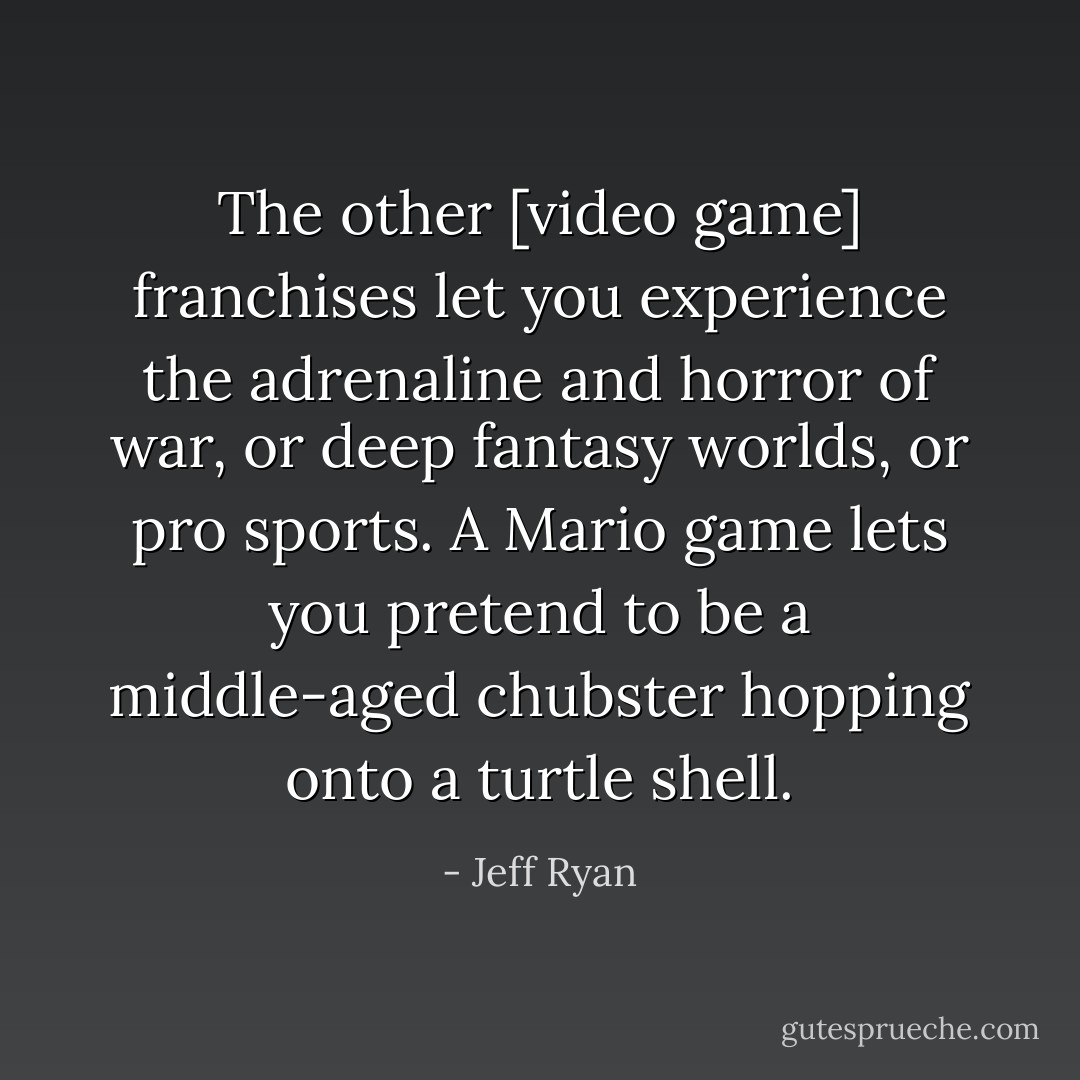The other [video game] franchises let you experience the adrenaline and horror of war, or deep fantasy worlds, or pro sports. A Mario game lets you pretend to be a middle-aged chubster hopping onto a turtle shell. - Jeff Ryan