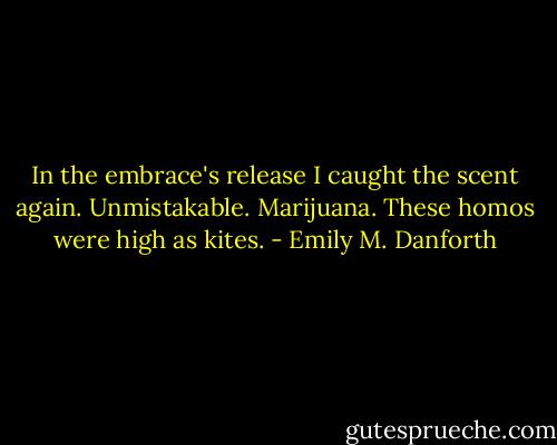 In the embrace's release I caught the scent again. Unmistakable. Marijuana. These homos were high as kites. - Emily M. Danforth