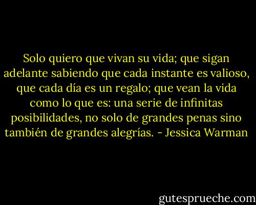 Solo quiero que vivan su vida; que sigan adelante sabiendo que cada instante es valioso, que cada día es un regalo; que vean la vida como lo que es: una serie de infinitas posibilidades, no solo de grandes penas sino también de grandes alegrías. - Jessica Warman