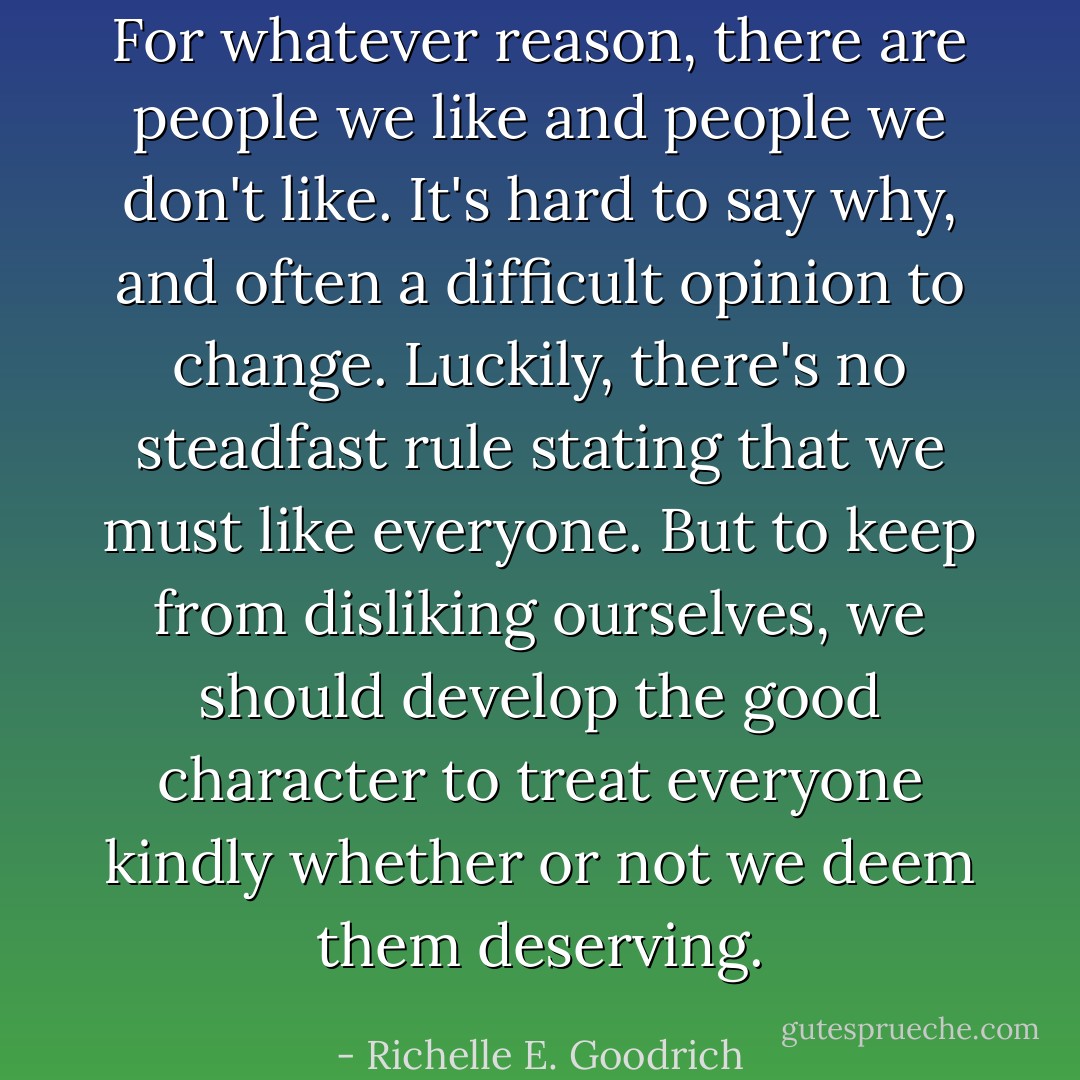For whatever reason, there are people we like and people we don't like. It's hard to say why, and often a difficult opinion to change. Luckily, there's no steadfast rule stating that we must like everyone. But to keep from disliking ourselves, we should develop the good character to treat everyone kindly whether or not we deem them deserving. - Richelle E. Goodrich
