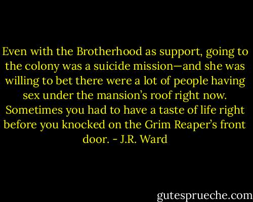 Even with the Brotherhood as support, going to the colony was a suicide mission—and she was willing to bet there were a lot of people having sex under the mansion’s roof right now.<br />Sometimes you had to have a taste of life right before you knocked on the Grim Reaper’s front<br />door. - J.R. Ward