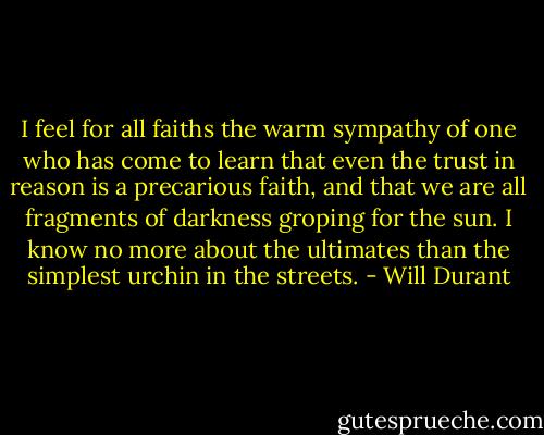 I feel for all faiths the warm sympathy of one who has come to learn that even the trust in reason is a precarious faith, and that we are all fragments of darkness groping for the sun. I know no more about the ultimates than the simplest urchin in the streets. - Will Durant