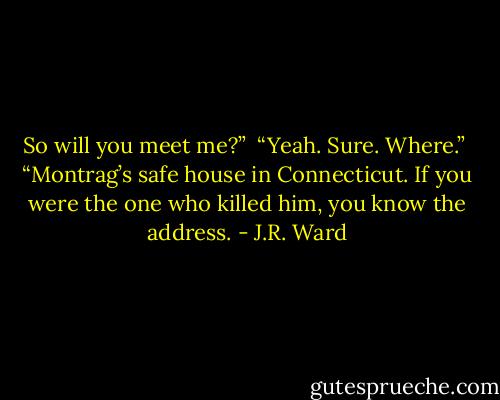 So will you meet me?” <br />“Yeah. Sure. Where.” <br />“Montrag’s safe house in Connecticut. If you were the one who killed him, you know the address. - J.R. Ward