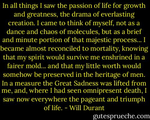 In all things I saw the passion of life for growth and greatness, the drama of everlasting creation. I came to think of myself, not as a dance and chaos of molecules, but as a brief and minute portion of that majestic process... I became almost reconciled to mortality, knowing that my spirit would survive me enshrined in a fairer mold... and that my little worth would somehow be preserved in the heritage of men. In a measure the Great Sadness was lifted from me, and, where I had seen omnipresent death, I saw now everywhere the pageant and triumph of life. - Will Durant