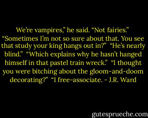 We’re vampires,” he said. “Not fairies.” <br />“Sometimes I’m not so sure about that. You see that study your king hangs out in?” <br />“He’s nearly blind.” <br />“Which explains why he hasn’t hanged himself in that pastel train wreck.” <br />“I thought you were bitching about the gloom-and-doom decorating?” <br />“I free-associate. - J.R. Ward