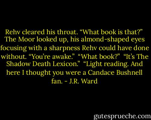 Rehv cleared his throat. “What book is that?” <br />The Moor looked up, his almond-shaped eyes focusing with a sharpness Rehv could have done without. “You’re awake.” <br />“What book?” <br />“It’s The Shadow Death Lexicon.” <br />“Light reading. And here I thought you were a Candace Bushnell fan. - J.R. Ward